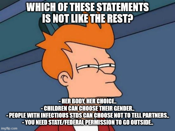 Futurama Fry | WHICH OF THESE STATEMENTS IS NOT LIKE THE REST? - HER BODY, HER CHOICE..
- CHILDREN CAN CHOOSE THEIR GENDER..
- PEOPLE WITH INFECTIOUS STDS CAN CHOOSE NOT TO TELL PARTNERS..
- YOU NEED STATE/FEDERAL PERMISSION TO GO OUTSIDE.. | image tagged in memes,futurama fry | made w/ Imgflip meme maker