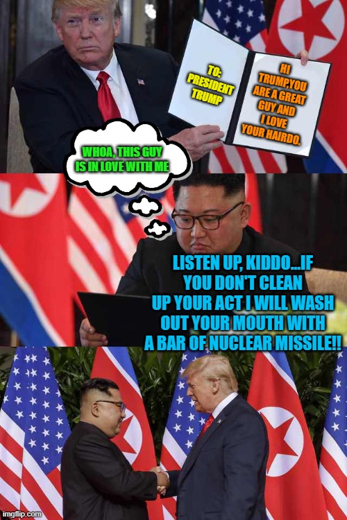The Ups and Downs with Trump-Kim Relationship - Sometimes It Gets Pretty Nuclear Hot | TO: PRESIDENT TRUMP; HI TRUMP,YOU ARE A GREAT GUY AND I LOVE YOUR HAIRDO. WHOA, THIS GUY IS IN LOVE WITH ME; LISTEN UP, KIDDO...IF YOU DON'T CLEAN UP YOUR ACT I WILL WASH OUT YOUR MOUTH WITH A BAR OF NUCLEAR MISSILE!! | image tagged in trump kim agreement,nuclear explosion,nuclear war,nuclear bomb,mouth,political meme | made w/ Imgflip meme maker