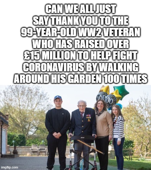 Thank you Captain Tom Moore | CAN WE ALL JUST SAY THANK YOU TO THE 99-YEAR-OLD WW2 VETERAN WHO HAS RAISED OVER £15 MILLION TO HELP FIGHT CORONAVIRUS BY WALKING AROUND HIS GARDEN 100 TIMES | image tagged in ww2,thank you,serious,coronavirus,memes | made w/ Imgflip meme maker