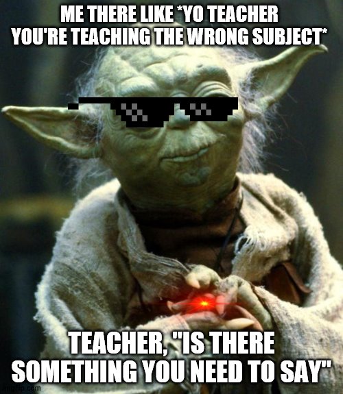 Star Wars Yoda | ME THERE LIKE *YO TEACHER YOU'RE TEACHING THE WRONG SUBJECT*; TEACHER, "IS THERE SOMETHING YOU NEED TO SAY" | image tagged in memes,star wars yoda | made w/ Imgflip meme maker
