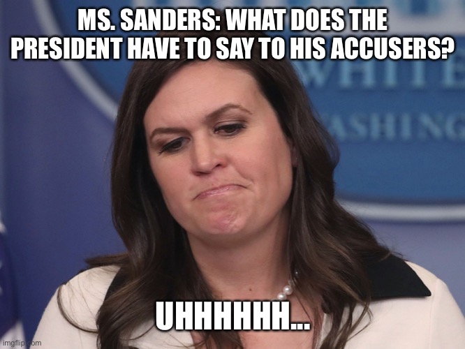 Cringing at the time SHS took to the podium to call each and every one of Trump’s accusers a liar. Leading on #MeToo! | MS. SANDERS: WHAT DOES THE PRESIDENT HAVE TO SAY TO HIS ACCUSERS? UHHHHHH... | image tagged in sarah huckabee sanders,liar,sarah sanders,sexual assault,metoo,sexual harassment | made w/ Imgflip meme maker