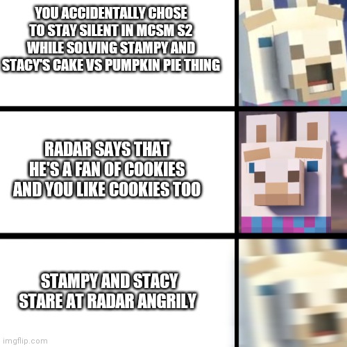 Only true MCSM fans will understand (and I accidentally chose to stay silent during the cake vs pumpkin pie thingie) | YOU ACCIDENTALLY CHOSE TO STAY SILENT IN MCSM S2 WHILE SOLVING STAMPY AND STACY'S CAKE VS PUMPKIN PIE THING; RADAR SAYS THAT HE'S A FAN OF COOKIES AND YOU LIKE COOKIES TOO; STAMPY AND STACY STARE AT RADAR ANGRILY | image tagged in panicking lluna,minecraft,mcsm,minecraft story mode | made w/ Imgflip meme maker