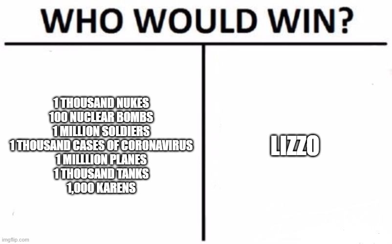 Who Would Win? | 1 THOUSAND NUKES
100 NUCLEAR BOMBS
1 MILLION SOLDIERS
1 THOUSAND CASES OF CORONAVIRUS
1 MILLLION PLANES
1 THOUSAND TANKS
1,000 KARENS; LIZZO | image tagged in memes,who would win | made w/ Imgflip meme maker