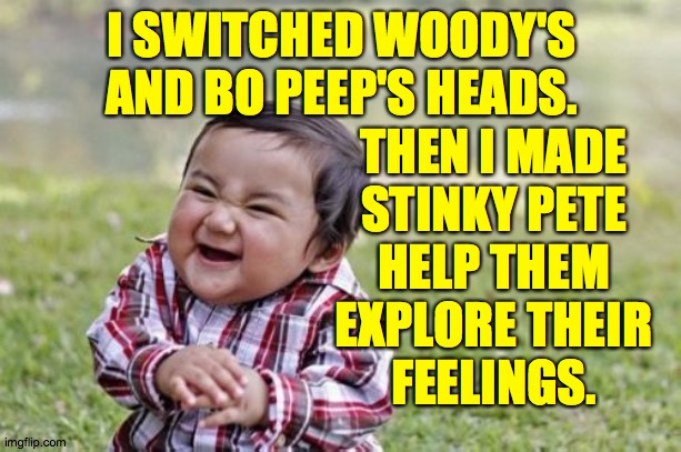 Evil Toddler Meme | I SWITCHED WOODY'S AND BO PEEP'S HEADS. THEN I MADE
STINKY PETE
HELP THEM
EXPLORE THEIR
FEELINGS. | image tagged in memes,evil toddler | made w/ Imgflip meme maker
