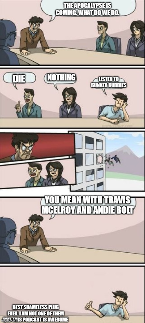 Boardroom Meeting Sugg 2 | THE APOCALYPSE IS COMING. WHAT DO WE DO. NOTHING; DIE; LISTEN TO BUNKER BUDDIES; YOU MEAN WITH TRAVIS MCELROY AND ANDIE BOLT; BEST SHAMELESS PLUG EVER. I AM NOT ONE OF THEM BUT THIS PODCAST IS AWESOME | image tagged in boardroom meeting sugg 2 | made w/ Imgflip meme maker