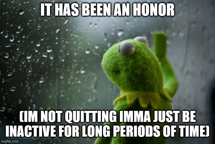 kermit window | IT HAS BEEN AN HONOR; (IM NOT QUITTING IMMA JUST BE INACTIVE FOR LONG PERIODS OF TIME) | image tagged in kermit window | made w/ Imgflip meme maker