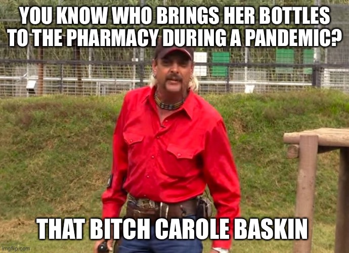 COVIDiot Refills | YOU KNOW WHO BRINGS HER BOTTLES TO THE PHARMACY DURING A PANDEMIC? THAT BITCH CAROLE BASKIN | image tagged in joe exotic,carole baskin,pharmacy,refills,covid-19 | made w/ Imgflip meme maker