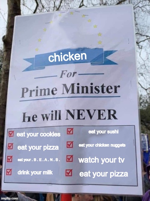 for Prime Minister | chicken; eat your sushi; eat your cookies; eat your chicken nuggets; eat your pizza; eat your . B . E . A . N . S . watch your tv; drink your milk; eat your pizza | image tagged in for prime minister | made w/ Imgflip meme maker