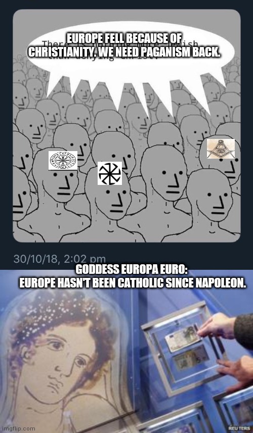 NeoPagan imbeciles | EUROPE FELL BECAUSE OF CHRISTIANITY. WE NEED PAGANISM BACK. GODDESS EUROPA EURO: 
EUROPE HASN'T BEEN CATHOLIC SINCE NAPOLEON. | image tagged in neopagan,napoleon,europe,separation of church and state,kabbalah,norsefolk | made w/ Imgflip meme maker