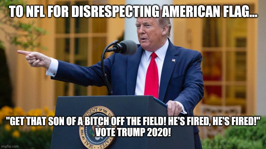 Donald Trump 2020 | TO NFL FOR DISRESPECTING AMERICAN FLAG... "GET THAT SON OF A BITCH OFF THE FIELD! HE'S FIRED, HE'S FIRED!"
VOTE TRUMP 2020! | image tagged in donald trump 2020 | made w/ Imgflip meme maker