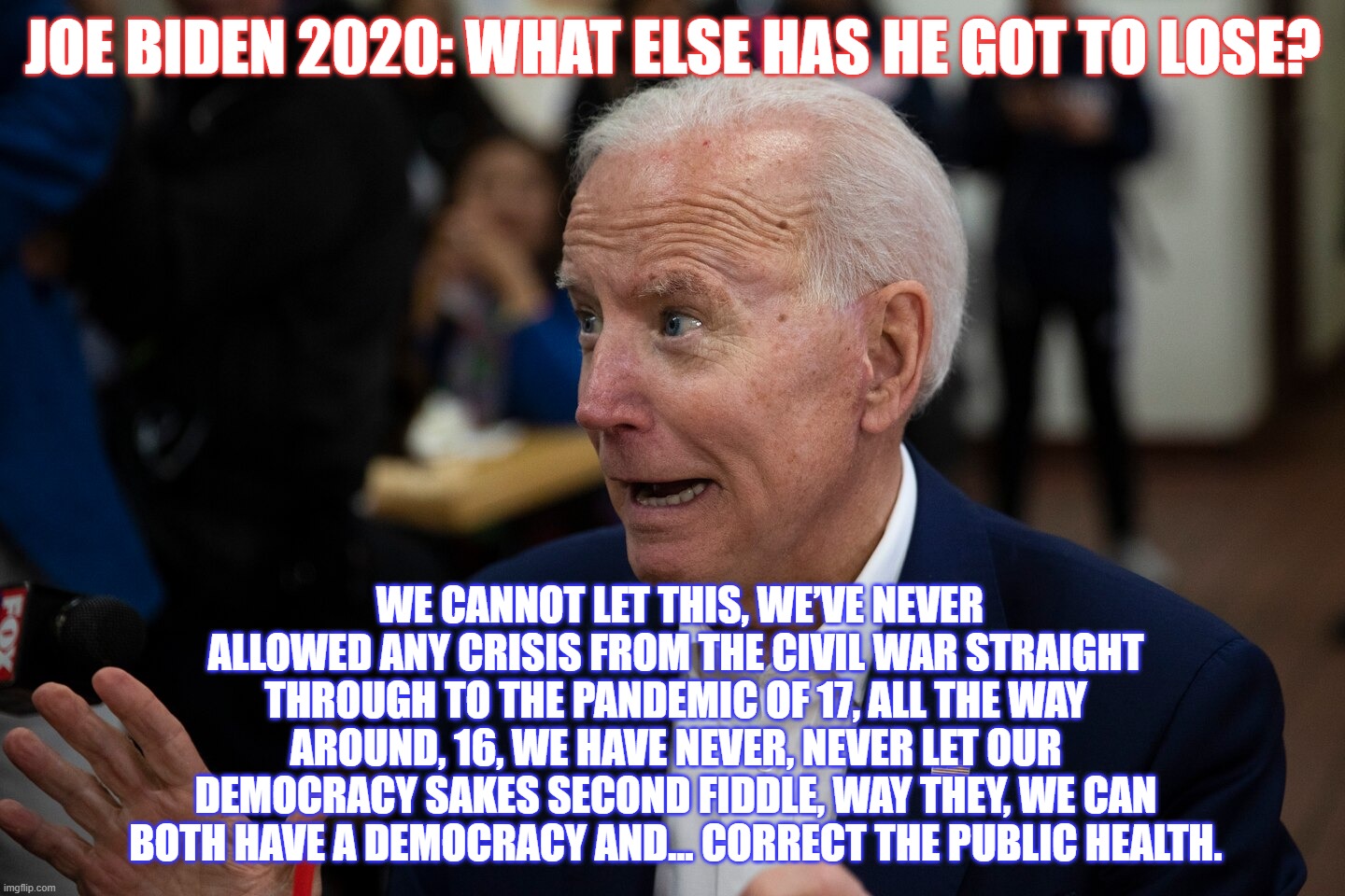 Old Uncle Quid Pro Joe should be ready to sail into the sunset and enjoy retirement.  Instead, he's the best the Dems have??? | JOE BIDEN 2020: WHAT ELSE HAS HE GOT TO LOSE? WE CANNOT LET THIS, WE’VE NEVER ALLOWED ANY CRISIS FROM THE CIVIL WAR STRAIGHT THROUGH TO THE PANDEMIC OF 17, ALL THE WAY AROUND, 16, WE HAVE NEVER, NEVER LET OUR DEMOCRACY SAKES SECOND FIDDLE, WAY THEY, WE CAN BOTH HAVE A DEMOCRACY AND... CORRECT THE PUBLIC HEALTH. | image tagged in biden dementia,trump 2020,his veep will be young,he will sniff his veep | made w/ Imgflip meme maker