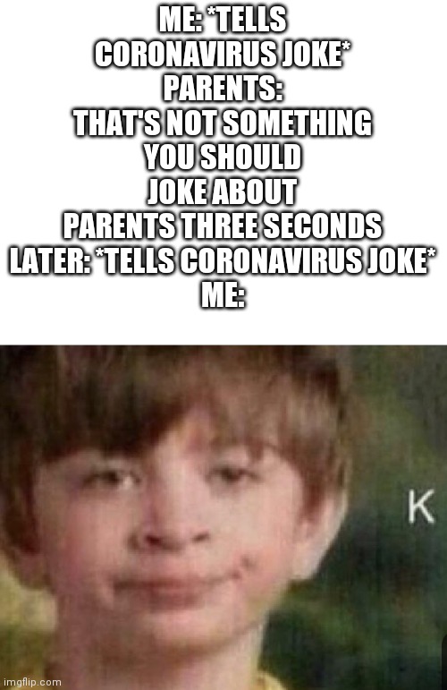ME: *TELLS CORONAVIRUS JOKE*
PARENTS: THAT'S NOT SOMETHING YOU SHOULD JOKE ABOUT
PARENTS THREE SECONDS LATER: *TELLS CORONAVIRUS JOKE*
ME: | made w/ Imgflip meme maker