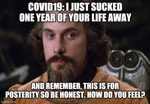 Count Rugen | COVID19: I JUST SUCKED ONE YEAR OF YOUR LIFE AWAY; AND REMEMBER, THIS IS FOR POSTERITY SO BE HONEST. HOW DO YOU FEEL? | image tagged in count rugen | made w/ Imgflip meme maker