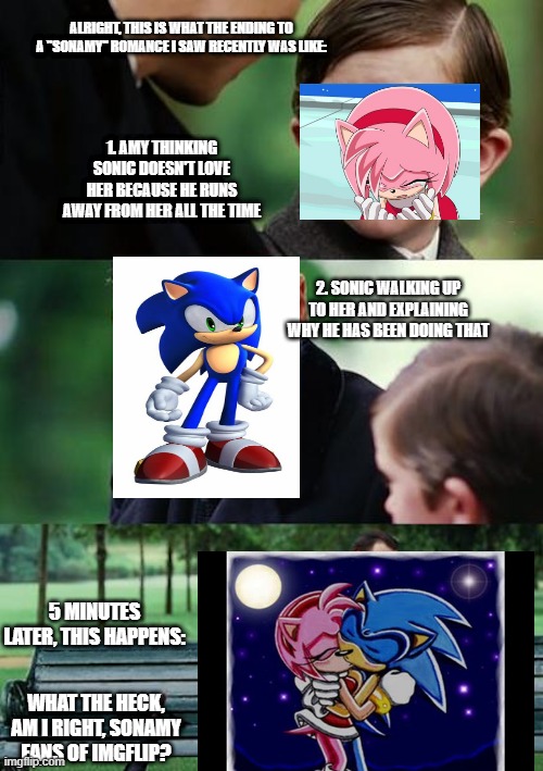 Finding Neverland Meme | ALRIGHT, THIS IS WHAT THE ENDING TO A "SONAMY" ROMANCE I SAW RECENTLY WAS LIKE:; 1. AMY THINKING SONIC DOESN'T LOVE HER BECAUSE HE RUNS AWAY FROM HER ALL THE TIME; 2. SONIC WALKING UP TO HER AND EXPLAINING WHY HE HAS BEEN DOING THAT; 5 MINUTES LATER, THIS HAPPENS:; WHAT THE HECK, AM I RIGHT, SONAMY FANS OF IMGFLIP? | image tagged in memes,finding neverland | made w/ Imgflip meme maker
