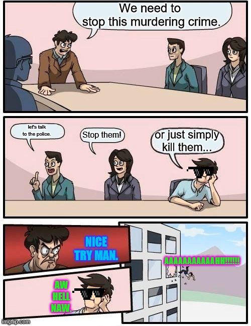 Boardroom Meeting Suggestion | We need to 
stop this murdering crime. let's talk
to the police. Stop them! or just simply kill them... NICE TRY MAN. AAAAAAAAAAAHH!!!!!! AW HELL NAW. | image tagged in memes,boardroom meeting suggestion | made w/ Imgflip meme maker