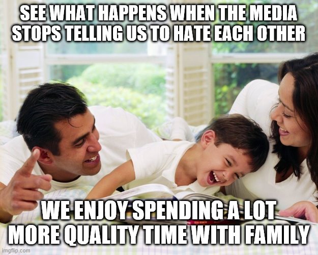 Happy Family | SEE WHAT HAPPENS WHEN THE MEDIA STOPS TELLING US TO HATE EACH OTHER; WE ENJOY SPENDING A LOT MORE QUALITY TIME WITH FAMILY | image tagged in happy family | made w/ Imgflip meme maker