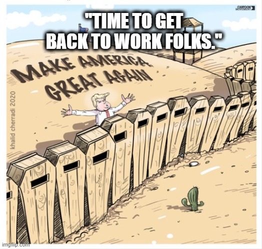 Trump's new campaign slogan. | "TIME TO GET BACK TO WORK FOLKS." | image tagged in trump,coronavirus,death,lies,murder,MarchAgainstTrump | made w/ Imgflip meme maker