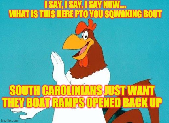 SC Gov. Henry McMaster |  I SAY, I SAY, I SAY NOW.... WHAT IS THIS HERE PTO YOU SQWAKING BOUT; SOUTH CAROLINIANS JUST WANT THEY BOAT RAMPS OPENED BACK UP | image tagged in foghorn leghorn,henry mcmaster,coronavirus | made w/ Imgflip meme maker