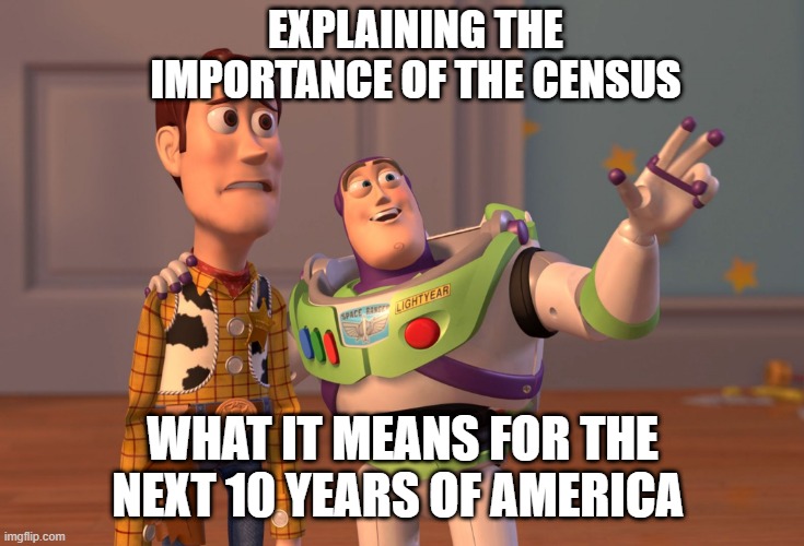 X, X Everywhere | EXPLAINING THE IMPORTANCE OF THE CENSUS; WHAT IT MEANS FOR THE NEXT 10 YEARS OF AMERICA | image tagged in memes,x x everywhere | made w/ Imgflip meme maker