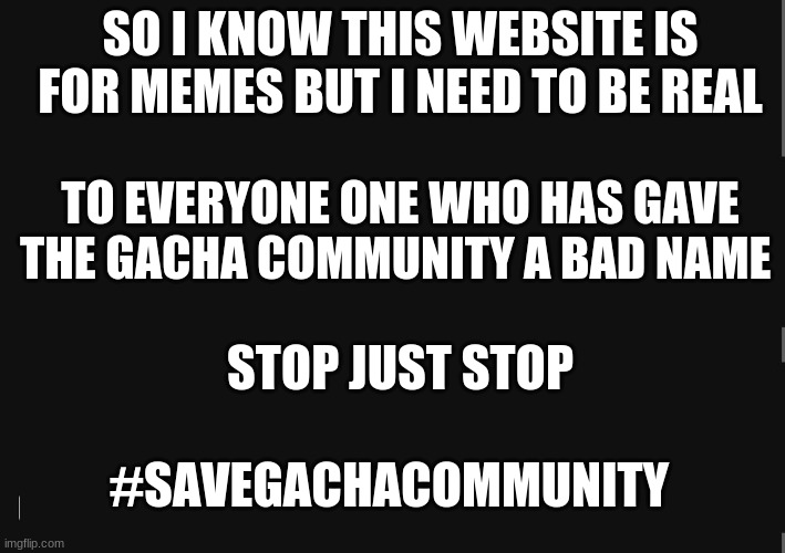 BlackBackground | SO I KNOW THIS WEBSITE IS FOR MEMES BUT I NEED TO BE REAL; TO EVERYONE ONE WHO HAS GAVE THE GACHA COMMUNITY A BAD NAME; STOP JUST STOP; #SAVEGACHACOMMUNITY | image tagged in stop it | made w/ Imgflip meme maker