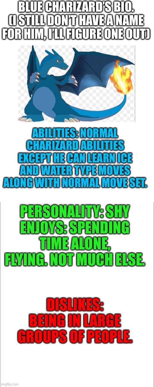 Blue Charizard got his bio | BLUE CHARIZARD’S BIO.
(I STILL DON’T HAVE A NAME FOR HIM, I’LL FIGURE ONE OUT); ABILITIES: NORMAL CHARIZARD ABILITIES EXCEPT HE CAN LEARN ICE AND WATER TYPE MOVES ALONG WITH NORMAL MOVE SET. PERSONALITY: SHY
ENJOYS: SPENDING TIME ALONE, FLYING. NOT MUCH ELSE. DISLIKES: BEING IN LARGE GROUPS OF PEOPLE. | image tagged in white background,pokemon | made w/ Imgflip meme maker