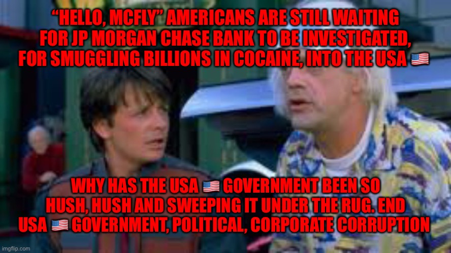 Mcfly | “HELLO, MCFLY” AMERICANS ARE STILL WAITING FOR JP MORGAN CHASE BANK TO BE INVESTIGATED, FOR SMUGGLING BILLIONS IN COCAINE, INTO THE USA 🇺🇸; WHY HAS THE USA 🇺🇸 GOVERNMENT BEEN SO HUSH, HUSH AND SWEEPING IT UNDER THE RUG. END USA 🇺🇸 GOVERNMENT, POLITICAL, CORPORATE CORRUPTION | image tagged in mcfly | made w/ Imgflip meme maker