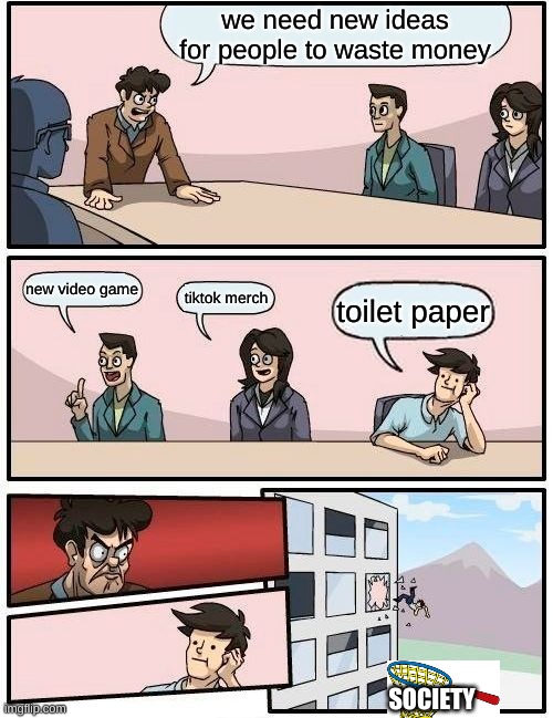 Boardroom Meeting Suggestion Meme | we need new ideas for people to waste money; new video game; tiktok merch; toilet paper; SOCIETY | image tagged in memes,boardroom meeting suggestion | made w/ Imgflip meme maker