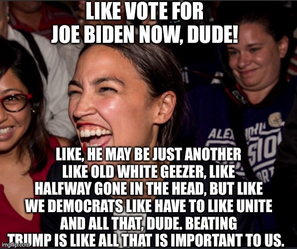 Alexandria Ocasio-Cortez | LIKE VOTE FOR JOE BIDEN NOW, DUDE! LIKE, HE MAY BE JUST ANOTHER LIKE OLD WHITE GEEZER, LIKE HALFWAY GONE IN THE HEAD, BUT LIKE WE DEMOCRATS LIKE HAVE TO LIKE UNITE AND ALL THAT, DUDE. BEATING TRUMP IS LIKE ALL THAT IS IMPORTANT TO US. | image tagged in alexandria ocasio-cortez,joe biden,democrats,election 2020,democratic party | made w/ Imgflip meme maker