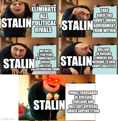 Gru's plan 5 panel | TAKE OVER THE SOVIET UNION GOVERNMENT FROM WITHIN; ELIMINATE ALL POLITICAL RIVALS; STALIN; STALIN; INSTIGATE 5 YEAR PLANS TO INDUSTRIALIZE RUSSIA AND START COLLECTIVISATION FARMS; MILLIONS OF RUSSIAN FARMERS ARE REFUSING TO HAVE CROPS COLLECTED; STALIN; STALIN; PURGE THOUSANDS OF RUSSIAN CIVILIANS AND MILITARY OFFICERS UNDER SUPERSTITION; STALIN | image tagged in gru's plan 5 panel | made w/ Imgflip meme maker