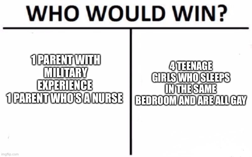 Who Would Win? | 4 TEENAGE GIRLS WHO SLEEPS IN THE SAME BEDROOM AND ARE ALL GAY; 1 PARENT WITH MILITARY EXPERIENCE 
1 PARENT WHO’S A NURSE | image tagged in memes,who would win | made w/ Imgflip meme maker