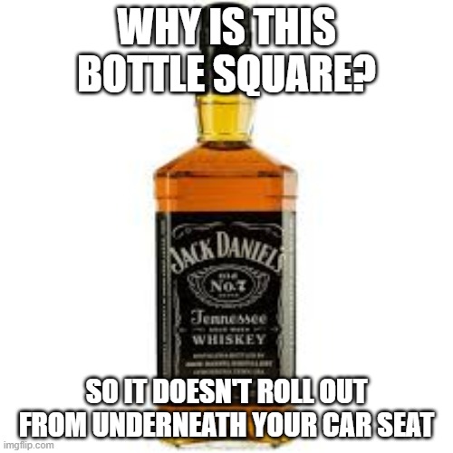 Jack Daniels Square bottle | WHY IS THIS BOTTLE SQUARE? SO IT DOESN'T ROLL OUT FROM UNDERNEATH YOUR CAR SEAT | image tagged in funny,booze | made w/ Imgflip meme maker