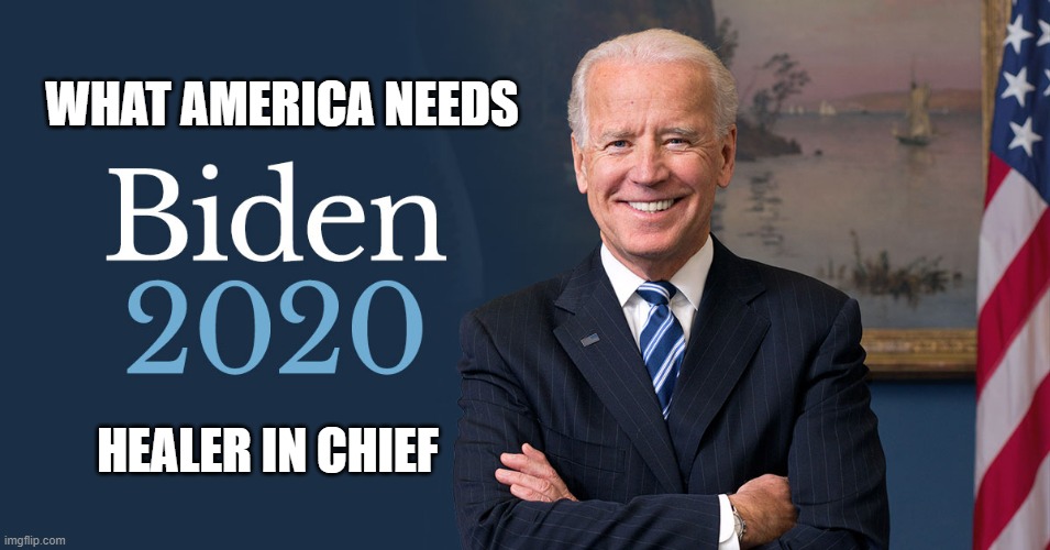 Joe Biden | WHAT AMERICA NEEDS; HEALER IN CHIEF | image tagged in biden for president,biden 2020 | made w/ Imgflip meme maker