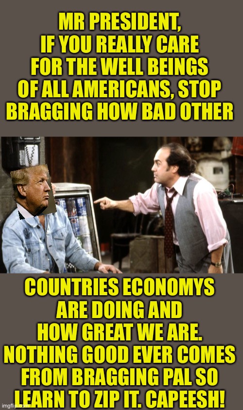 Iggy Park Taxi Louie | MR PRESIDENT, IF YOU REALLY CARE FOR THE WELL BEINGS OF ALL AMERICANS, STOP BRAGGING HOW BAD OTHER; COUNTRIES ECONOMYS ARE DOING AND HOW GREAT WE ARE. NOTHING GOOD EVER COMES FROM BRAGGING PAL SO LEARN TO ZIP IT. CAPEESH! | image tagged in iggy park taxi louie | made w/ Imgflip meme maker