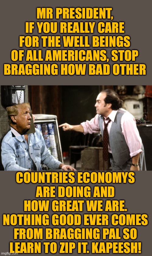 Iggy Park Taxi Louie | MR PRESIDENT, IF YOU REALLY CARE FOR THE WELL BEINGS OF ALL AMERICANS, STOP BRAGGING HOW BAD OTHER; COUNTRIES ECONOMYS ARE DOING AND HOW GREAT WE ARE. NOTHING GOOD EVER COMES FROM BRAGGING PAL SO LEARN TO ZIP IT. KAPEESH! | image tagged in iggy park taxi louie | made w/ Imgflip meme maker