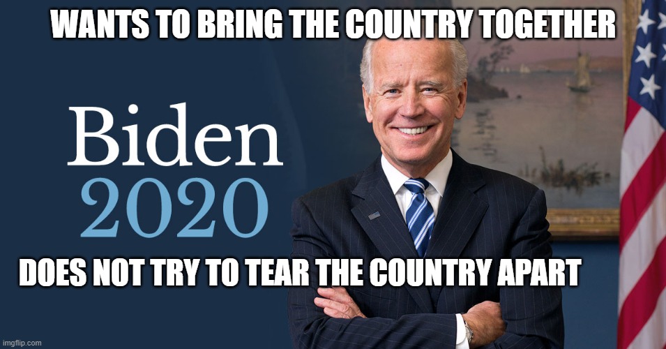 Joe Biden | WANTS TO BRING THE COUNTRY TOGETHER; DOES NOT TRY TO TEAR THE COUNTRY APART | image tagged in biden for president,biden 2020 | made w/ Imgflip meme maker
