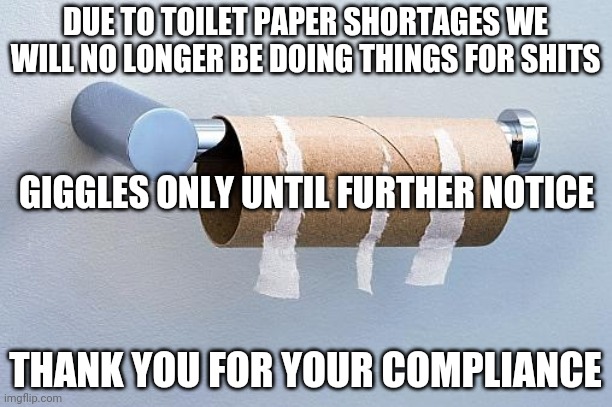 PUBLIC SERVICE ANNOUNCEMENT | DUE TO TOILET PAPER SHORTAGES WE WILL NO LONGER BE DOING THINGS FOR SHITS; GIGGLES ONLY UNTIL FURTHER NOTICE; THANK YOU FOR YOUR COMPLIANCE | image tagged in no more toilet paper,toilet paper,shits and giggles,shits,giggles | made w/ Imgflip meme maker