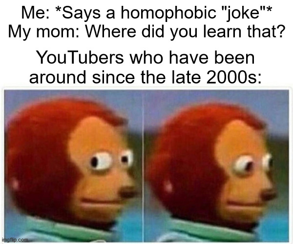 Monkey Puppet | Me: *Says a homophobic "joke"*
My mom: Where did you learn that? YouTubers who have been around since the late 2000s: | image tagged in memes,monkey puppet | made w/ Imgflip meme maker