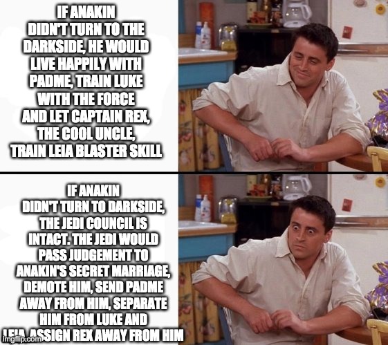 Comprehending Joey | IF ANAKIN DIDN'T TURN TO THE DARKSIDE, HE WOULD LIVE HAPPILY WITH PADME, TRAIN LUKE WITH THE FORCE AND LET CAPTAIN REX, THE COOL UNCLE, TRAIN LEIA BLASTER SKILL; IF ANAKIN DIDN'T TURN TO DARKSIDE, THE JEDI COUNCIL IS INTACT. THE JEDI WOULD PASS JUDGEMENT TO ANAKIN'S SECRET MARRIAGE, DEMOTE HIM, SEND PADME AWAY FROM HIM, SEPARATE HIM FROM LUKE AND LEIA, ASSIGN REX AWAY FROM HIM | image tagged in star wars,what if,anakin skywalker,darkside | made w/ Imgflip meme maker