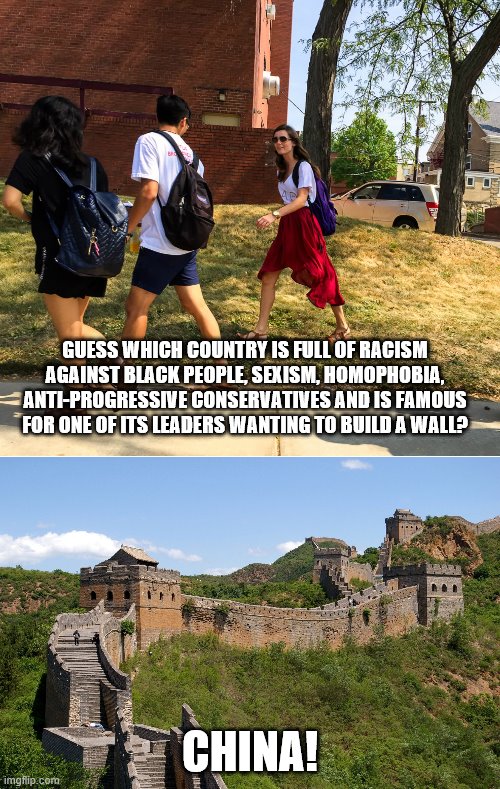 When the U.S does it's "bad", but when a certain Asian country does it... | GUESS WHICH COUNTRY IS FULL OF RACISM AGAINST BLACK PEOPLE, SEXISM, HOMOPHOBIA, ANTI-PROGRESSIVE CONSERVATIVES AND IS FAMOUS FOR ONE OF ITS LEADERS WANTING TO BUILD A WALL? CHINA! | image tagged in china great wall,hey guys guess what,memes,liberal hypocrisy,left wing | made w/ Imgflip meme maker