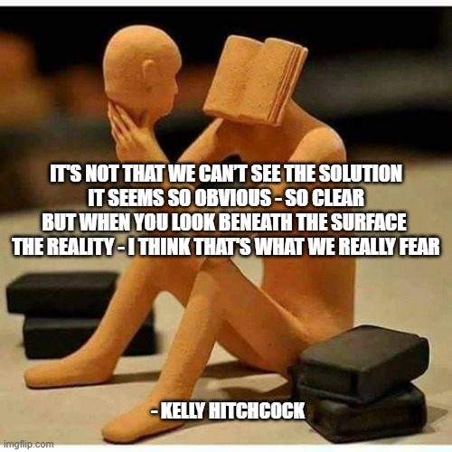 SEEK WITHIN THYSELF | IT'S NOT THAT WE CAN’T SEE THE SOLUTION
IT SEEMS SO OBVIOUS - SO CLEAR
BUT WHEN YOU LOOK BENEATH THE SURFACE 
THE REALITY - I THINK THAT'S WHAT WE REALLY FEAR; - KELLY HITCHCOCK | image tagged in seek within thyself | made w/ Imgflip meme maker