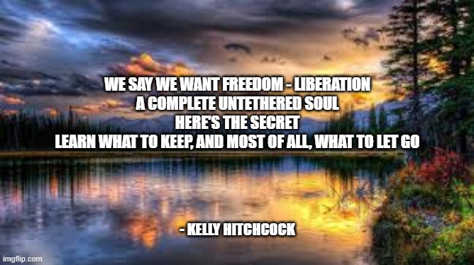 Landscape  | WE SAY WE WANT FREEDOM - LIBERATION
A COMPLETE UNTETHERED SOUL
HERE'S THE SECRET
LEARN WHAT TO KEEP, AND MOST OF ALL, WHAT TO LET GO; - KELLY HITCHCOCK | image tagged in landscape | made w/ Imgflip meme maker
