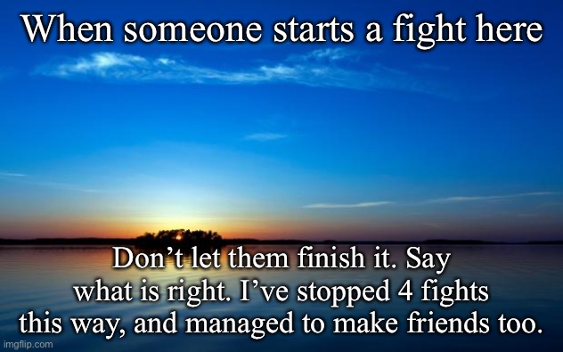 Inspirational Quote | When someone starts a fight here; Don’t let them finish it. Say what is right. I’ve stopped 4 fights this way, and managed to make friends too. | image tagged in inspirational quote | made w/ Imgflip meme maker
