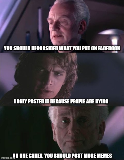 Move along...moar cats plz | YOU SHOULD RECONSIDER WHAT YOU PUT ON FACEBOOK; I ONLY POSTED IT BECAUSE PEOPLE ARE DYING; NO ONE CARES, YOU SHOULD POST MORE MEMES | image tagged in palpatine unnatural | made w/ Imgflip meme maker