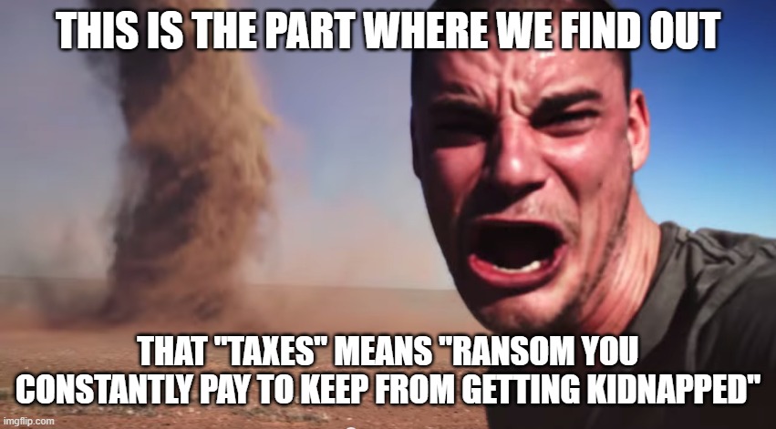 Here it comes | THIS IS THE PART WHERE WE FIND OUT THAT "TAXES" MEANS "RANSOM YOU CONSTANTLY PAY TO KEEP FROM GETTING KIDNAPPED" | image tagged in here it comes | made w/ Imgflip meme maker