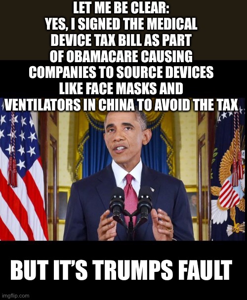 Republicans voted to repeal this tax in 2018 but by then, sources were well established overseas. | LET ME BE CLEAR:
YES, I SIGNED THE MEDICAL DEVICE TAX BILL AS PART OF OBAMACARE CAUSING COMPANIES TO SOURCE DEVICES LIKE FACE MASKS AND VENTILATORS IN CHINA TO AVOID THE TAX; BUT IT’S TRUMPS FAULT | image tagged in obama speech bars,worthless obamacare,medical device tax,taxes,government stupidity | made w/ Imgflip meme maker