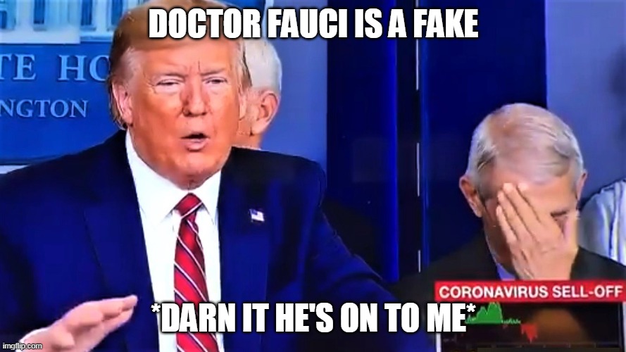 Trump talks bullshit, Dr. Anthony Fauci facepalm | DOCTOR FAUCI IS A FAKE; *DARN IT HE'S ON TO ME* | image tagged in trump talks bullshit dr anthony fauci facepalm | made w/ Imgflip meme maker