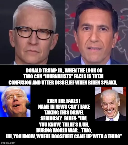 When Even CNN Fake News Stares in Disbelief when Biden Speaks!! | EVEN THE FAKEST NAME IN NEWS CAN’T FAKE TAKING THIS DRIVEL SERIOUSLY.  BIDEN: "UM, YOU KNOW, THERE'S A UH, DURING WORLD WAR... TWO, UH, YOU KNOW, WHERE ROOSEVELT CAME UP WITH A THING"; DONALD TRUMP JR., WHEN THE LOOK ON TWO CNN “JOURNALISTS” FACES IS TOTAL CONFUSION AND UTTER DISBELIEF WHEN BIDEN SPEAKS, | image tagged in cnn fake news,biden,stupid liberals | made w/ Imgflip meme maker