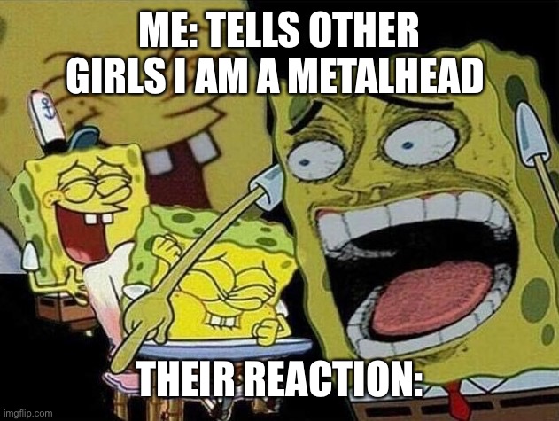 Spongebob laughing Hysterically | ME: TELLS OTHER GIRLS I AM A METALHEAD; THEIR REACTION: | image tagged in spongebob laughing hysterically | made w/ Imgflip meme maker