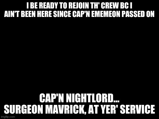 Black background | I BE READY TO REJOIN TH' CREW BC I AIN'T BEEN HERE SINCE CAP'N EMEMEON PASSED ON; CAP'N NIGHTLORD... SURGEON MAVRICK, AT YER' SERVICE | image tagged in black background | made w/ Imgflip meme maker