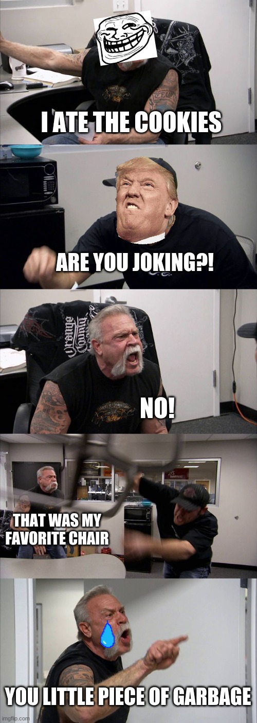 American Chopper Argument Meme | I ATE THE COOKIES; ARE YOU JOKING?! NO! THAT WAS MY FAVORITE CHAIR; YOU LITTLE PIECE OF GARBAGE | image tagged in memes,american chopper argument | made w/ Imgflip meme maker